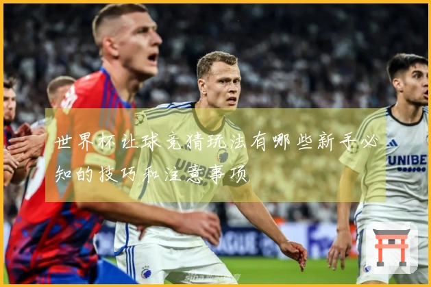 世界杯让球竞猜玩法有哪些新手必知的技巧和注意事项